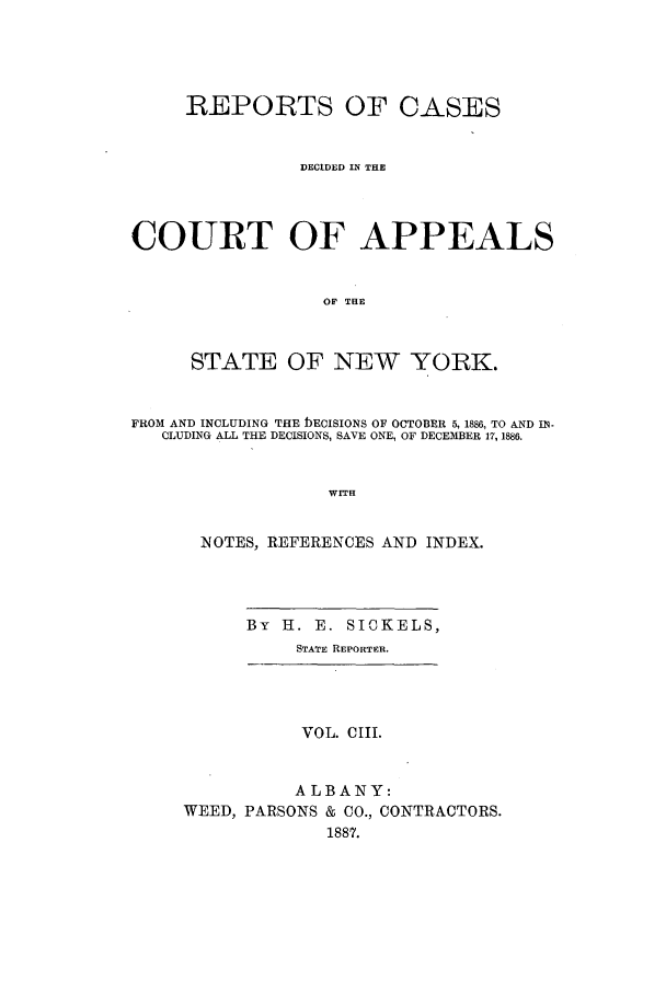 handle is hein.nysreports/recdcay0089 and id is 1 raw text is: REPORTS OF CASES
DECIDED IN THE
COURT OF APPEALS
OF THE
STATE OF NEW YORK.
FROM AND INCLUDING THE bECISIONS OF OCTOBER 5, 1886, TO AND IN-
CLUDING ALL THE DECISIONS, SAVE ONE, OF DECEMBER 17, 1886.
WITH
NOTES, REFERENCES AND INDEX.

By H. E. SICKELS,
STATE REPORTER.

VOL. CIII.
ALBANY:
WEED, PARSONS & CO., CONTRACTORS.
1887.


