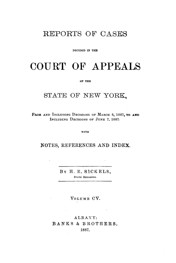 handle is hein.nysreports/recdcay0091 and id is 1 raw text is: REPORTS

OF CASES

DECIDED IN TH
COURT OF APPEALS
OF TEE
STATE OF NEW YORK,
FROM AND INCLUDING DECISIONS OF MARCH 8, 1887, TO AND
INCLUDING DECISIONS OF JUNE 7. 1887-
WIaH
NOTES, REFERENCES AND INDEX.

By H. E. SICK ELS,
STATE REPURTER.

VOLU31E CV.
ALBANY:
BANKS & BROTHERS.
1887.


