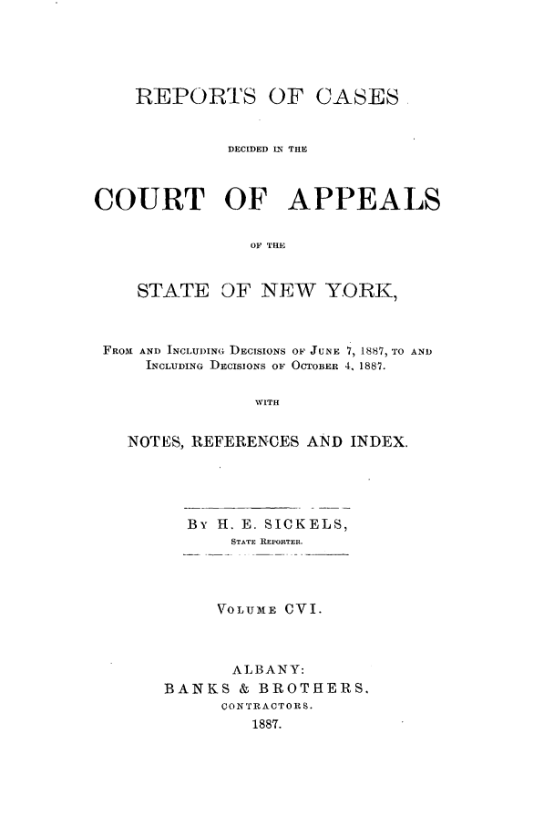 handle is hein.nysreports/recdcay0092 and id is 1 raw text is: REPORTS OF

CASES

DECIDED IN THE
COURT OF APPEALS
OF THE

STATE

OF NEW YORK,

FROM AND INCLUDING DECISIONS OF JUNE 7, 1887, TO AND
INCLUDING DECISIONS OF OCTOBER 4, 1887.
WITH
NOTES, REFERENCES AND INDEX.

By H. E. SICKELS,
STATE REPORTER.
VOLUM[E CVI.
ALBANY:
BANKS & BROTHERS.
CONTRACTORS.
1887.


