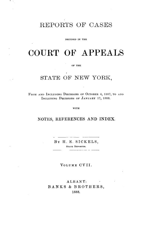 handle is hein.nysreports/recdcay0093 and id is 1 raw text is: REPORTS

OF CASES

DECIDED IN THE
COURT OF APPEALS
OF THE

STATE

OF NEW YORK,

FIZO-i AND INCLUDING DECISIONS OF OCTOBER 4, 1887, TO AND
INCLUDING DECISIONS OF JANUARY 17, 1888.
WITH
NOTES, REFERENCES AND INDEX.

By H. E. SICKELS,
STATE REPORTER.
VOLUME CVII.
ALBANY:
BANKS & BROTHERS,
1888.


