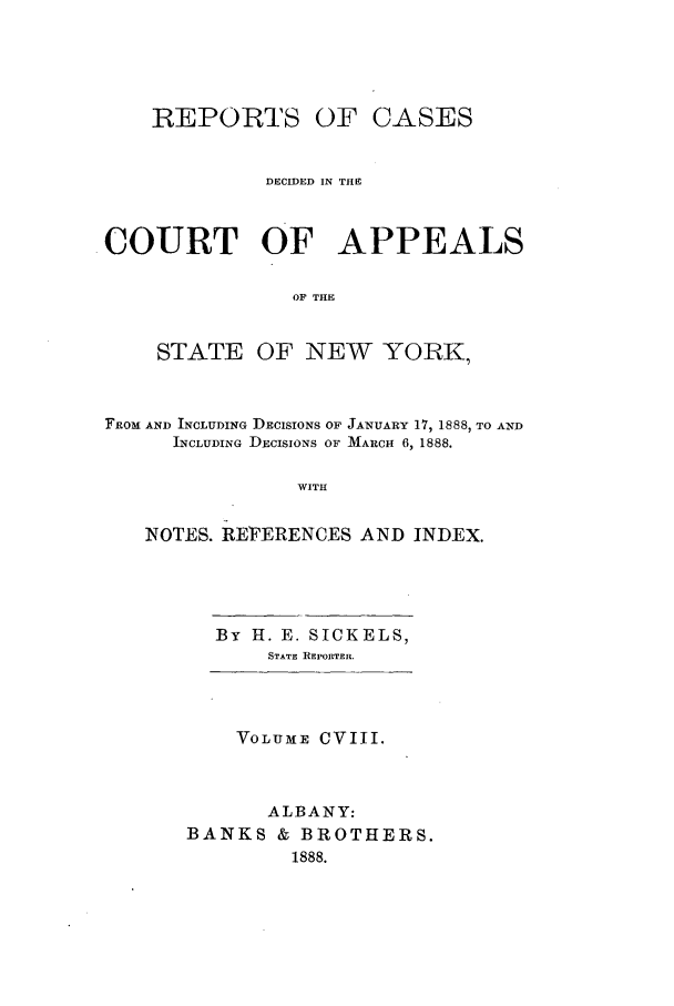 handle is hein.nysreports/recdcay0094 and id is 1 raw text is: REPORTS OF

CASES

DECIDED IN THE
COURT OF APPEALS
OF THE

STATE

OF NEW YORK,

FROM AND INCLUDING DECISIONS OF JANUARY 17, 1888, TO AND
INCLUDING DECISIONS OF MARCH 6, 1888.
WITH
NOTES. REFERENCES AND INDEX.

By H. E. SICKELS,
STATE REPORTER.

VOLUME CVIII.
ALBANY:
BANKS & BROTHERS.
1888.


