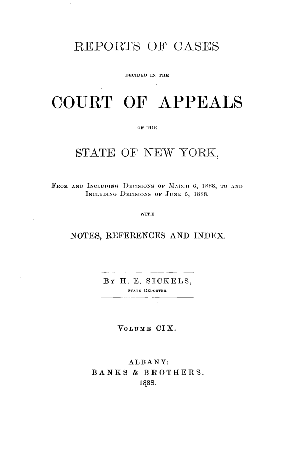 handle is hein.nysreports/recdcay0095 and id is 1 raw text is: REPORTS

OF CASES

DECIDED IN TIHE
COURT OF APPEALS
OF TILE

STATE

OF NEW YOPAK,

FROM AND INCLUDIN4 )ECISIONS OF MAII 6, 1888, TO AND
INCLUDING DECISIONS OF JUNE 5, 1888.

WITH

NOTES, REFERENCES AND INDEX.
By H. E. SICKELS,
STATE REPORTER.
VOLUME IX.
ALBANY:
BANKS & BROTHERS.
1 1888.


