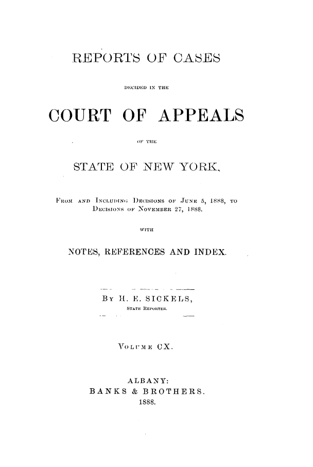 handle is hein.nysreports/recdcay0096 and id is 1 raw text is: REPORTS

OF CASES

DECIDED IN THE
COURT OF APPEALS
OF TIlE
STATE OF NEW YORK,
FROM  AND  INCLU)ING; )ECISIONS OF JUNE 5, 1888, TO
DECISIONS OF NOVEMBER 27, 1888.
WITH
NOTES, REFERENCES AND INDEX.

By 11. E. SICKELS,
STATE REL'OIRTEIL
ArOLITME GX.
ALBANY:
BANKS & BROTHERS.
1888.


