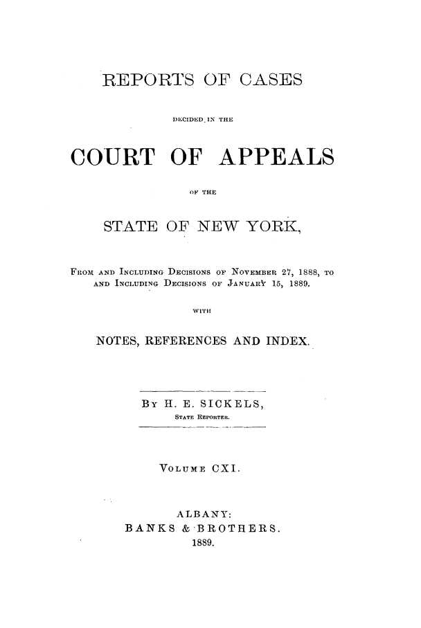 handle is hein.nysreports/recdcay0097 and id is 1 raw text is: REPORTS

OF CASES

DECIDED. IN THE
COURT OF APPEALS
OF THE
STATE OF NEW YORK,
FROM AND INCLUDING DECISIONS OF NOVEMBER 27, 1888, TO
AND INCLUDING DECISIONS OF JANUA.RV 15, 1889.
wVI|,I
NOTES, REFERENCES AND INDEX.

By H. E. SICKELS,
STATE REPORTER.
VOLUME CXI.
ALBANY:
BANKS &-BROTHERS.
1889.


