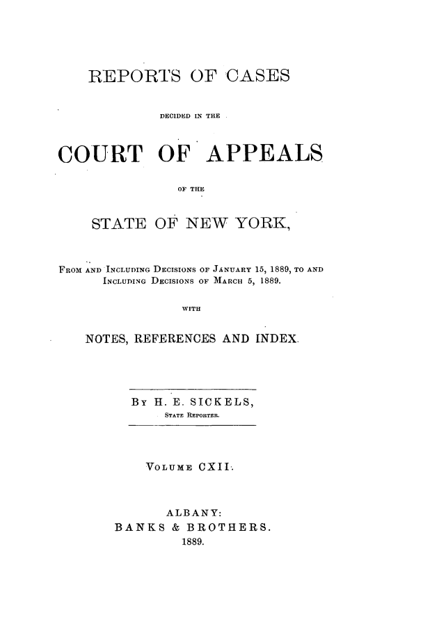 handle is hein.nysreports/recdcay0098 and id is 1 raw text is: REPORTS OF

CASES

DECIDED IN THE
COURT OF APPEALS
OF THE
STATE OF NEW YORK,
FROm AND INCLUDING DECISIONS OF JANUARY 15, 1889, TO AND
INCLUDING DECISIONS OF MARCH 5, 1889.
WITH
NOTES, REFERENCES AND INDEX.

By H. E. SICKELS,
STATE REPORTER.

VOLUME CXII.
ALBANY:
BANKS & BROTHERS.
1889.


