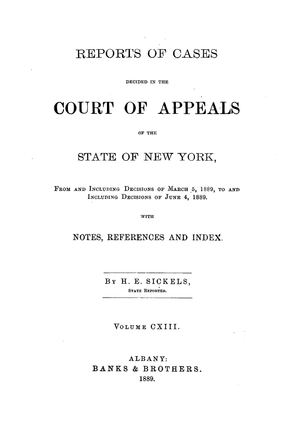 handle is hein.nysreports/recdcay0099 and id is 1 raw text is: REPORTS OF CASES
DECIDED IN THE
COURT OF APPEALS
OF THE
STATE OF NEW YORK,
FROM AND INCLUDING DECISIONS OF  ARCH .5, 1889, TO AND
INCLUDING DECISIONS OF JUNE 4, 1889.
WITH
NOTES, REFERENCES AND INDEX.

By H. E. SICKELS,
STATE: REPORTER.

VOLUME CXIII.
ALBANY:
BANKS & BROTHERS.
1889.


