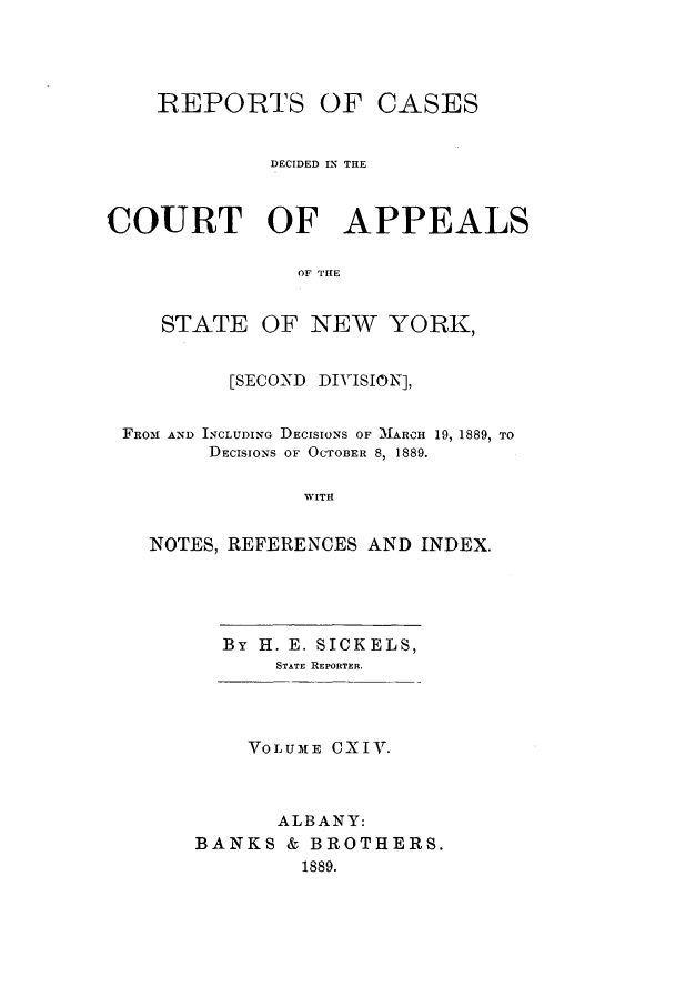 handle is hein.nysreports/recdcay0100 and id is 1 raw text is: REPORTS OF CASES
DECIDED IN THE
COURT OF APPEALS
OF THE
STATE OF NEW YORK,
[SECOND DIVISION],
FROM AND INCLUDING DECISIONS OF 'MARCH 19, 1889, TO
DECISIONS OF OCTOBER 8, 1889.
WITH
NOTES, REFERENCES AND INDEX.

By H. E. SICKELS,
STATE REPORTER.

VOLUME CXIV.
ALBANY:
BANKS & BROTHERS.
1889.


