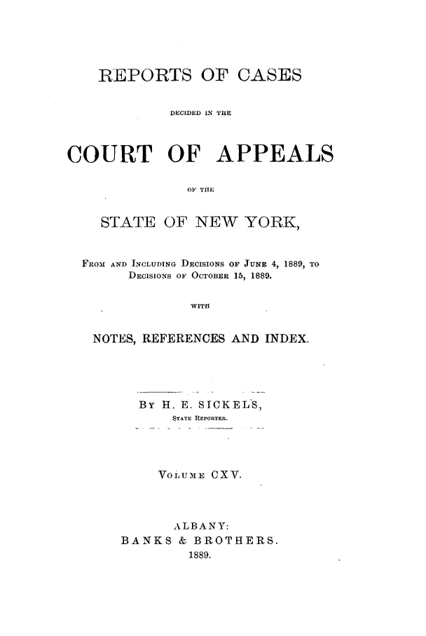 handle is hein.nysreports/recdcay0101 and id is 1 raw text is: REPORTS OF CASES
DECIDED LN THE
COURT OF APPEALS
OF TIHE

STATE

OF NEW YORK,

FROM AND INCLUDING DECISIONS OF JUNE 4, 1889, TO
DECISIONS OF OCTOBER 15, 1889.
WITH
NOTES, REFERENCES AND INDEX.

By ]H. E. SICKELS,
STATE REPORTER.
VoLuE CXV.
ALBANY:
BANKS & BROTHERS.
1889.


