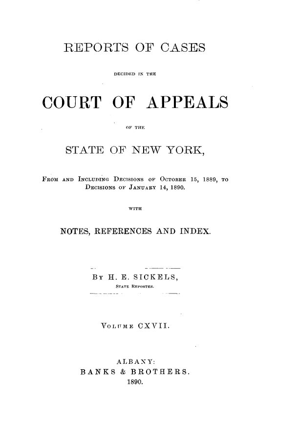 handle is hein.nysreports/recdcay0103 and id is 1 raw text is: REPORTS OF

CASES

DECIDED IN THE
COURT OF APPEALS
OF THE
STATE OF NEW YORK,
FRO31 AND INCLUDING DECISIONS OF OCTOBER 15, 1889, TO
DECISIONS OF JANUARY 14, 1890,
WITH
NOTES, REFERENCES AND INDEX.

By H. E. SICKELS,
STATE REPORTEI.
VOLUME CXVII.
A LB A NY:
BANKS & BROTHERS.
1890.


