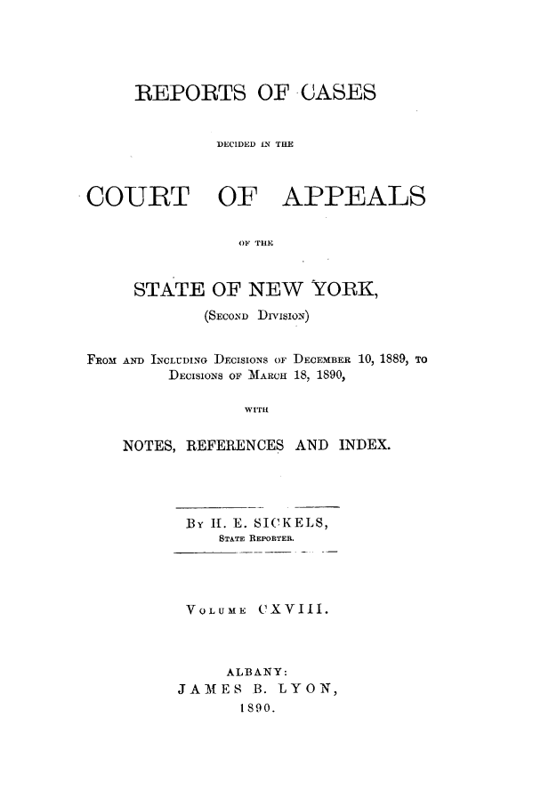 handle is hein.nysreports/recdcay0104 and id is 1 raw text is: ]REPORTS OF -CASES
:DECIDED IN TIlE
COURT OF APPEALS
OF THE
STATE OF NEW  YORK,
(SECOND Drvisio.N)
FROM AND INCLUDINo DECISIONS OF DECEMBER 10, 1889, TO
DECISIONS OF MARCH 18, 1890,
wIrl
NOTES, REFERENCES AND INDEX.

By II. E. SICKELS,
STATE REPORTER.
VOLUME CXVIII.
ALBANY:
JAMES B. LYON,
1890.


