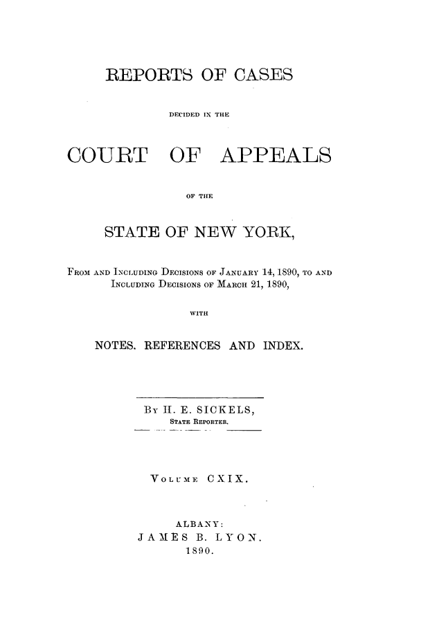 handle is hein.nysreports/recdcay0105 and id is 1 raw text is: REPORTS OF CASES
DECIDED IN THE
COURT OF APPEALS
OF TIE
STATE OF NEW YORK,
FROM AND INCLUDING DECISIONS OF JANUARY 14, 1890, TO AND
INCLUDING DECISIONS OF MARCH 21, 1890,
WITH
NOTES. REFERENCES AND INDEX.

By I. E. SICKELS,
STATE REPORTER.
VOLU-ME CXIX.
ALBANY:
JAIES B. LYON.
1890.


