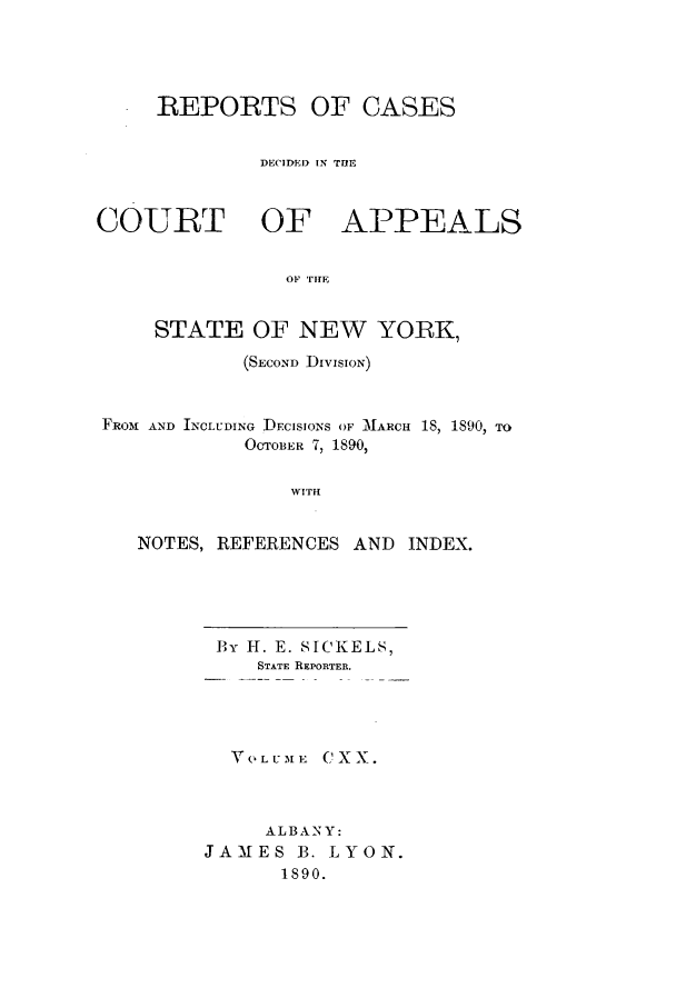 handle is hein.nysreports/recdcay0106 and id is 1 raw text is: REPORTS OF CASES
DECIDED IN THE
COURT OF APPEALS
OF TIE
STATE OF NEW YORK,
(SECOND :DIvIsION)
FRO-M AND INCLUDING DECISIONS OF MNARCH 18, 1890, TO
OCTOBER 7, 1890,
WITH
NOTES, REFERENCES AND INDEX.

By If. E. SICKELS,
STATE REPORTER.
VOLUME CXX.
ALBANY:
JAMES B. LYON.
1890.


