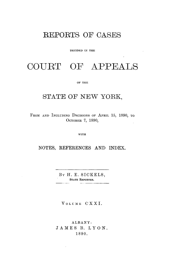 handle is hein.nysreports/recdcay0107 and id is 1 raw text is: REPORTS OF CASES
DECIDED IN TIM
COURT OF APPEALS
OF THE
STATE OF NEW YORK,
FROM AND INCLUDING DECISIONS OF APRIL 15, 1890, TO
OCTOBER 7, 1890,
WITH
NOTES, REFERENCES AND INDEX.

By H-. E. SICKELS,
STATE REPORTER.
VOLUME CXXI.
ALBANY:
JAMIES B. LYON.
1890.


