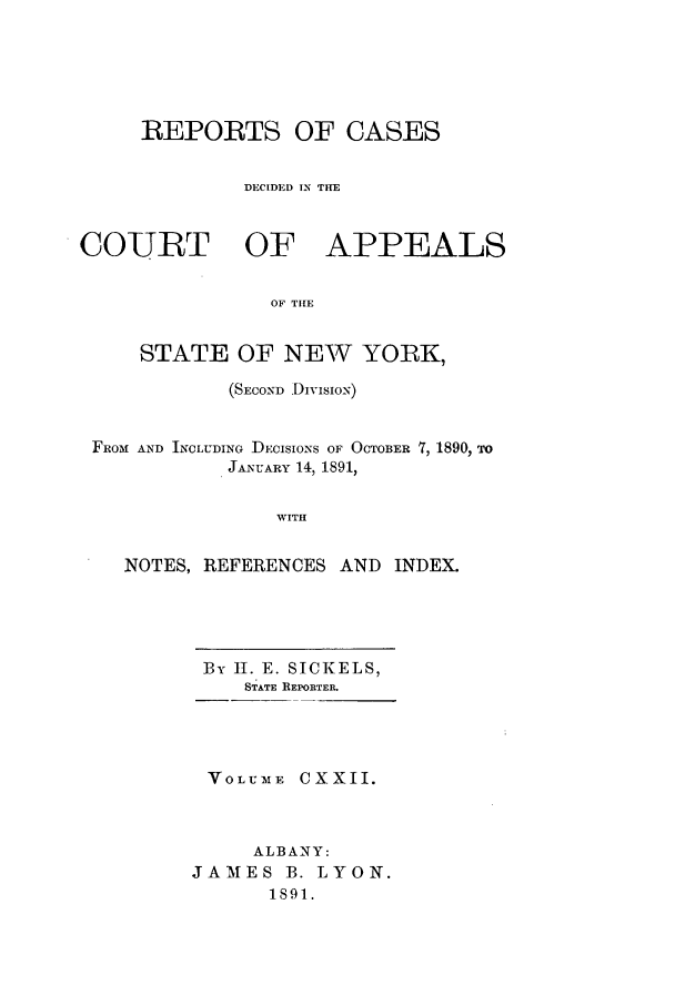 handle is hein.nysreports/recdcay0108 and id is 1 raw text is: REPORTS OF CASES
DECIDED IN THE
COURT OF APPEALS
OF THE
STATE OF NEW YORK,
(SECOND DivisioN)
FROM AND INCLUDING DECISIONS OF OCTOBER 7, 1890, TO
JANUARY 14, 1891,
WITH
NOTES, REFERENCES AND INDEX.

By II. E. SICKELS,
STATE REPORTER.
VOLUbME CXXII.
ALBANY:
JAMES B. LYON.
1891.


