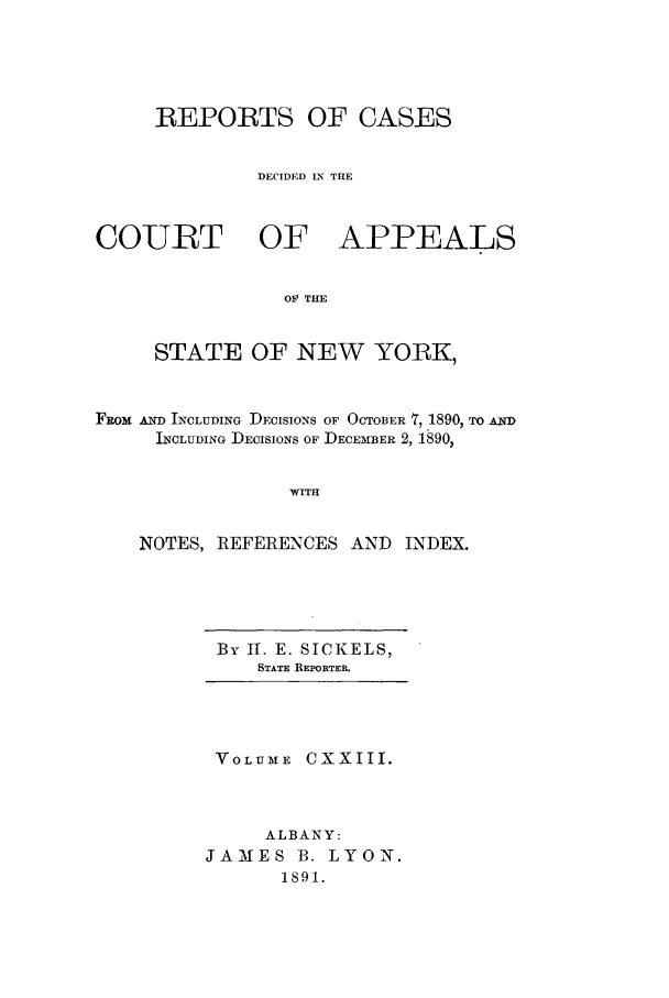 handle is hein.nysreports/recdcay0109 and id is 1 raw text is: REPORTS OF CASES
DECIDED LN TIE
COURT OF APPEALS
OF THE
STATE OF NEW YORK,
FROM AND INCLUDING DECISIONS OF OCTOBER 7, 1890, TO AND
INCLUDING DECISIONS OF DECEMBER 2, 1890,
WITH
NOTES, REFERENCES AND INDEX.

By II. E. SICKELS,
STATE REPRoTER.

VOLUME CXXIII.
ALBANY:
JAMIES B. LYON.
1891.


