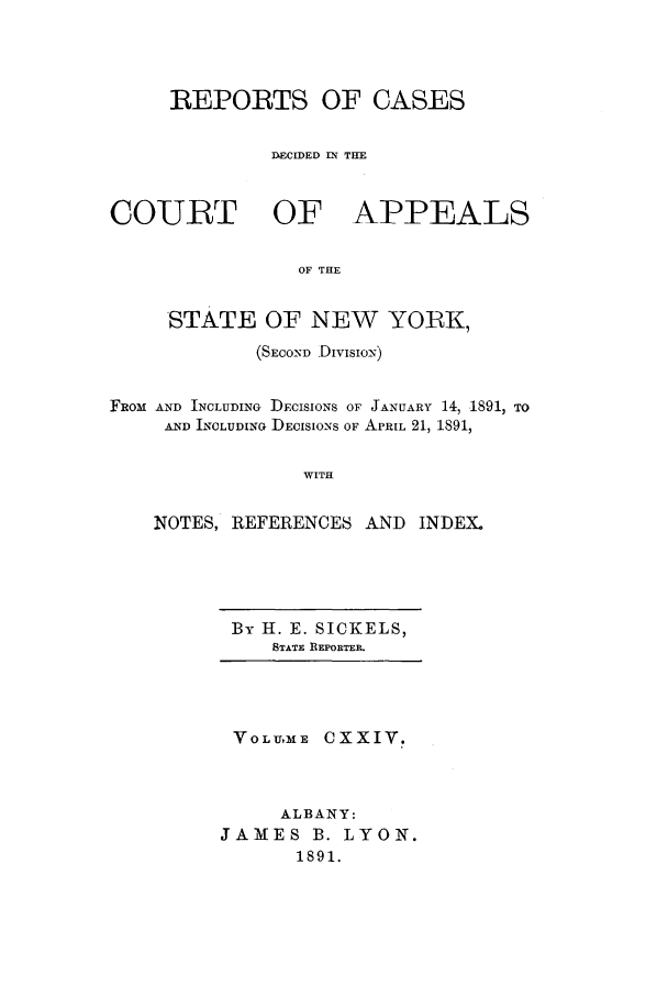 handle is hein.nysreports/recdcay0110 and id is 1 raw text is: REPORTS OF CASES
DECIDED IN THE
COURT OF APPEALS
OF THE
STATE OF NEW YORK,
(SECoND Divisio-N)
FROM AND INCLUDING DECISIONS OF JANUARY 14, 1891, TO
AND INCLUDING DECISIONS OF APRIL 21, 1891,
WITH
NOTES, REFERENCES AND INDEX.

By 1. E. SICKELS,
STATE REPORTER.

VOLUME CXXIV.
ALBANY:
JAMES B. LYON.
1891.


