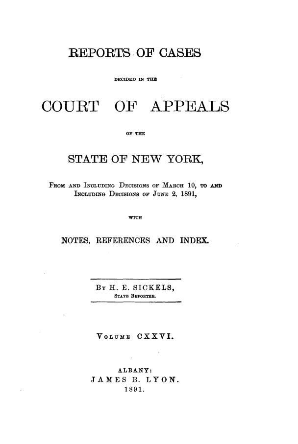 handle is hein.nysreports/recdcay0112 and id is 1 raw text is: REPORTS OF CASES
DECIDED IN THE

COURT OF

APPEALS

OF THE

STATE OF NEW YORK,
FROM AND INCLUDING DECISIONS OF MARCH 10, TO AND
INCLUDING DECISIONS OF JUNE 2, 1891,
WITH
NOTES, REFERENCES AND           INDEX.

By H. E. SICKELS,
STATE REPORTER.

VOLUME CXXVI.
ALBANY:
JAMES B. LYON.
1891.


