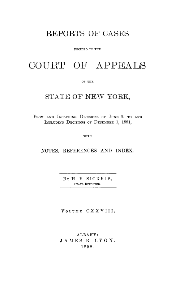 handle is hein.nysreports/recdcay0114 and id is 1 raw text is: REPORTS OF CASES
DECIDED UI THE
COURT OF APPEALS
OF THE
STATE OF NEW YORK,
FROM AND INCLUDING DEcIsIONs OF JUNE 2, TO AND)
INCLUDING DEcISIONS OF DECEMbI3ER 1, 1891,
WITH
NOTES, REFERENCES AND INDEX.

By H. E. SICKELS,
STATE REPORTER.

VOLUME CXXVIII.
ALBANY:
JAMES B. LYON.
1S92.


