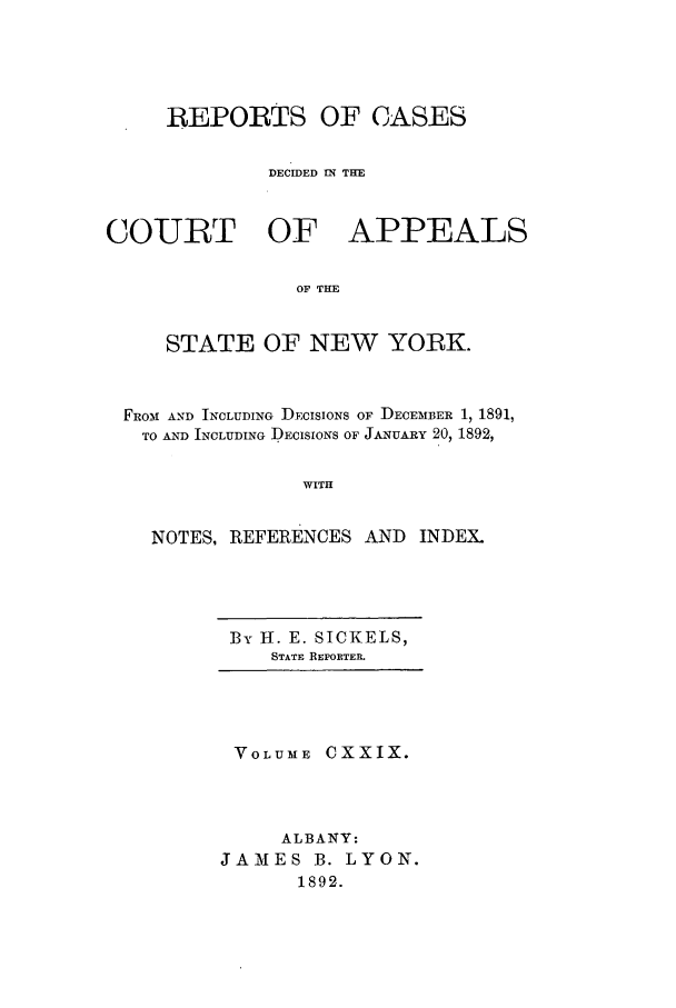 handle is hein.nysreports/recdcay0115 and id is 1 raw text is: REPORTS OF CASES
DECIDED IN THE
COURT OF APPEALS
OF THE
STATE OF NEW YORK.
FRo31 AND INCLUDING DECISIONS OF DECEMBER 1, 1891,
TO AND INCLUDING DECISIONS OF JANUARY 20, 1892,
WITH
NOTES, REFERENCES AND INDEX.

By H. E. SICKELS,
STATE REPORTER.

VOLUME CXXIX.
ALBANY:
JAMES B. LYON.
1892.


