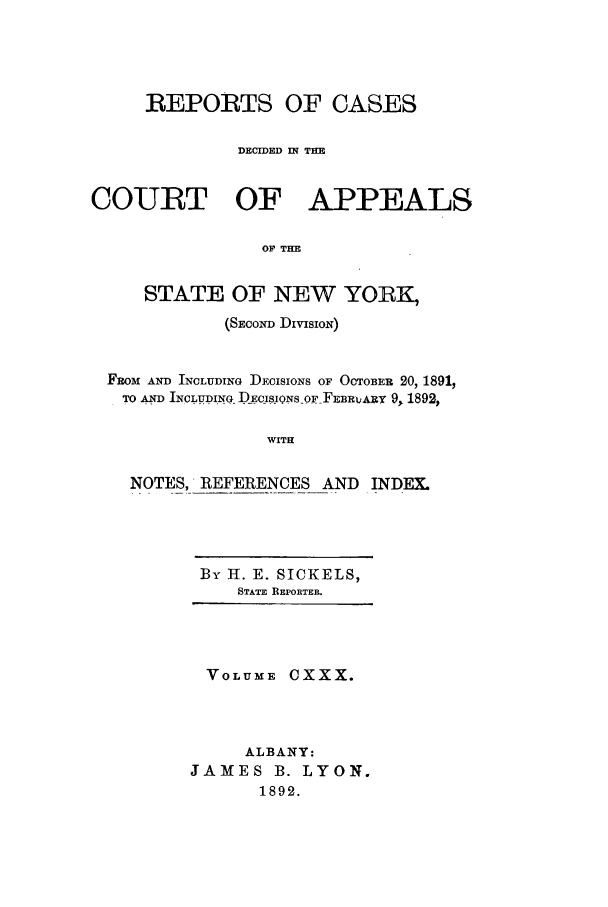 handle is hein.nysreports/recdcay0116 and id is 1 raw text is: REPORTS OF CASES
DECIDED IN THE
COURT OF APPEALS
OF THE
STATE OF NEW YORK,
(SEcow DivisIoN)
FROM AND INCLUDING DECISIONS OF OCTOBER 20, 1891,
TO AND INCLUDING ECIS.IONSOF FE iRQ-v 9, 1892,
WITH
NOTES, REFERENCES AND INDEX.

By H. E. SICKELS,
STATE REPORTER.

VOLUME CXXX.
ALBANY:
JAMES B. LYON.
1892.


