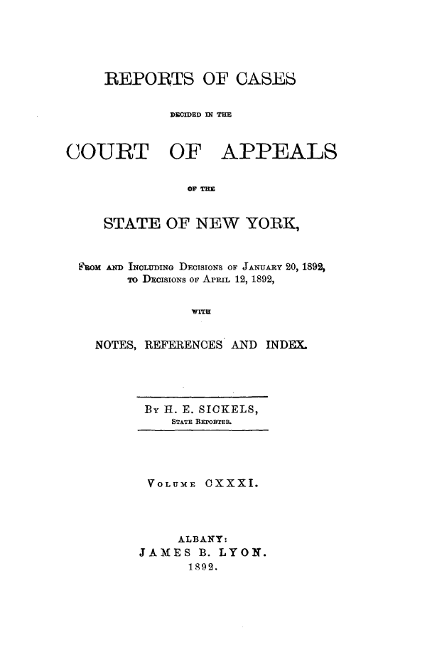 handle is hein.nysreports/recdcay0117 and id is 1 raw text is: REPORTS OF CASES
DECIDED IN THE

COURT OF

APPEALS

OF TRE

STATE OF NEW YORK,
aOM MCD INCLUDING DFoISIONS OF JANUARY 20, 1892,
To DECISIONs OF APRIL 12, 1892,
WITH
NOTES, REFERENCES AND         INDEX.

By 11. E. SIOKELS,
STATE REPiETER

VOLUME OXXXI.
ALBANY:
JAMES B. LYON.
1892.


