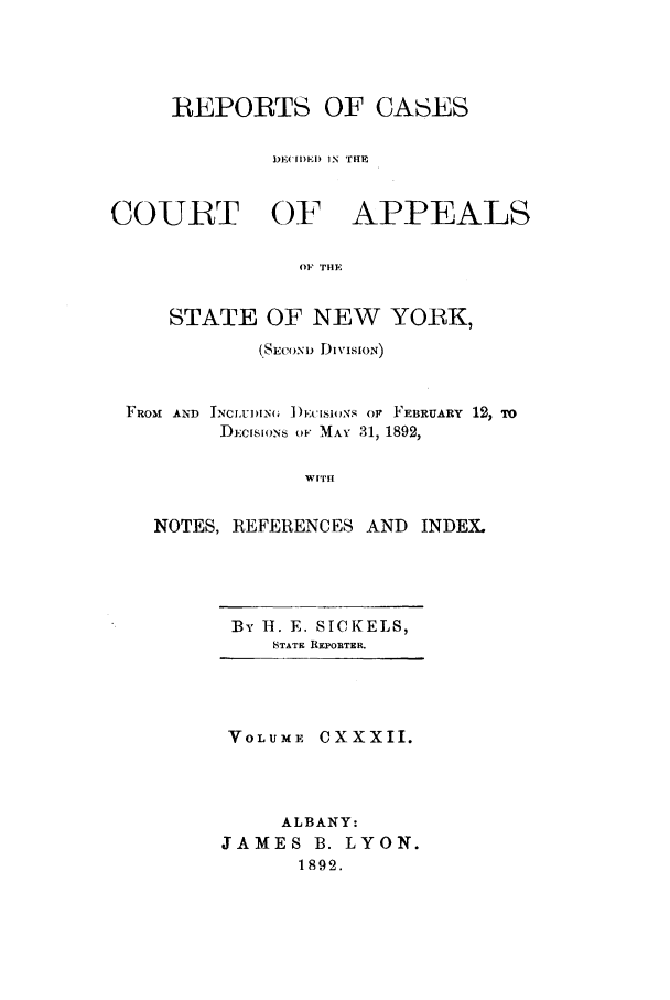 handle is hein.nysreports/recdcay0118 and id is 1 raw text is: REPORTS OF CASES
DE('EDEI) IN THE
COURT OF APPEALS
OF THE
STATE OF NEW YORK,
(.SEcoN) DivISIoN)
FROM  AND INCLUN   ])EiSioNS op FEBRUARY 12, TO
D-,CISIONs OF MAY 31, 1892,
WITH
NOTES, REFERENCES AND INDEX.

By IH. E. SICKELS,
STATE REPORTER.

VOLUME CXXXII.
ALBANY:
JAMES B. LYON.
1892.


