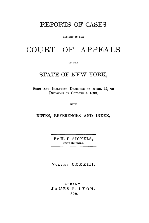 handle is hein.nysreports/recdcay0119 and id is 1 raw text is: REPORTS OF CASES
DECIDED IN THE
COURT OF APPEALS
OF THE
STATE OF NEW YORK,
CROM AND INCLUDING DECISIONS OF APRIL 12, TO
DEcsIos OF OCTOFR 4, 1892,
WITH
NOTES, REFERENCES AND INDEX.

By H. E. SICKELS,
STATE REPORTER.

VoLUME CXXXIII.
ALBANY:
JAMES B. LYON.
1892.



