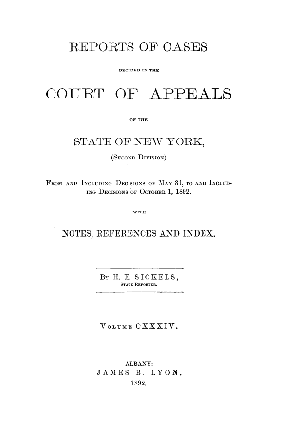 handle is hein.nysreports/recdcay0120 and id is 1 raw text is: REPORTS OF CASES
DECIDED IN THE
COTTRT OF APPEALS
OF THE
STATE OF -NEW YORK,
(SECOND Divisio9
FROM AND INCLUDING DECISIONS OF MAY 31, TO AND LCLUD-
ING DECISIO.NS OF OCTOBER 1, 1892.
WITH
NOTES, REFERENCES AND INDEX.

By II. E. SICKELS,
STATE REPORTER.

VOLUME CXXXIV.
ALBANY:
JAMES B. LYON.
1092.


