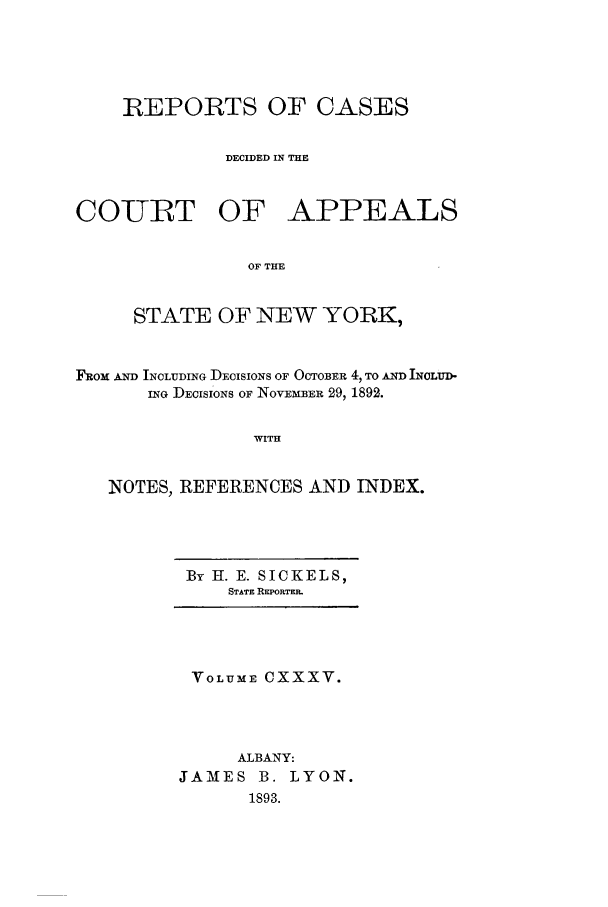 handle is hein.nysreports/recdcay0121 and id is 1 raw text is: REPORTS OF CASES
DECIDED IN THE
COUIRT OF APPEALS
OF THE
STATE OF NEW YORK,
FRom AND INCLUDING DEcISIONS OF OCTOBER 4, TO AND INOLU-D-
ING DECISIONS OF NovmBER 29, 1892.
WITH
NOTES, REFERENCES AND INDEX.

By H. E. SICKELS,
STATE REPORTER.

VOLUME CXXXV.
ALBANY:
JAMES B. LYON.
1893.


