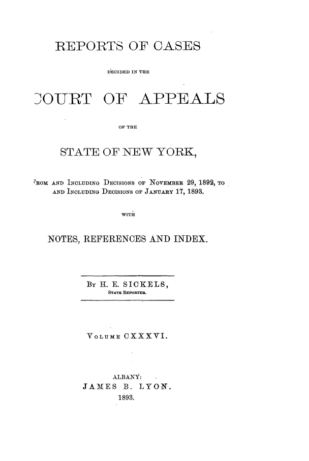 handle is hein.nysreports/recdcay0122 and id is 1 raw text is: REPORTS OF CASES
D)ECIDED IN THE

OURT OF

APPEALS

OF THE

STATE OF NEW YORK,
PROM AND INCLUDING DECISIONS OF NOVE~mER 29, 1892, TO
AND INCLUDING DECISIONS OF JANUARY 17, 1893.
WITH
NOTES, REFERENCES AND INDEX.

BY I. E. SICKELS,
STATE REPORTER.

VOLUME CXXXVI.
ALBANY:
JAMES B. LYON.
1893.


