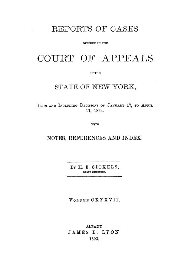 handle is hein.nysreports/recdcay0123 and id is 1 raw text is: REPORTS OF CASES
DECIDED IN THE
COUhRT OF APPEALS
OF THE
STATE OF NEW YORK,
FROM AND INCLUDING DECISIONS OF JANUARY 17, TO APRIL
11, 1893.
WITH
NOTES, REFERENCES AND INDEX.

By H. E. SICKELS,
STATE REPORTER.

VOLUME OXXXVII.
ALBANY
JAMES B. LYON
1893.


