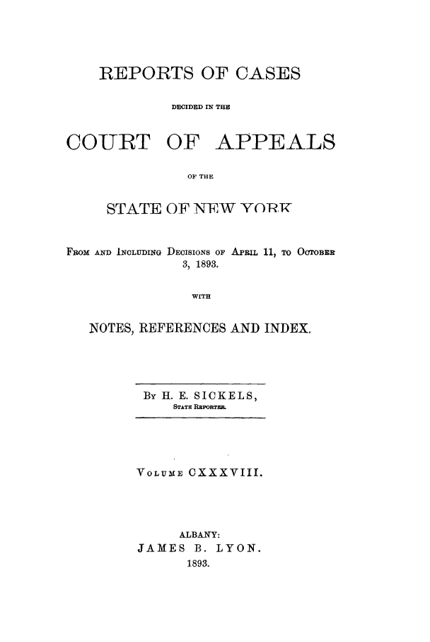 handle is hein.nysreports/recdcay0124 and id is 1 raw text is: REPORTS OF CASES
DECIDED fN THE
COURT OF APPEALS
OF THE
STATE OF NEW YOCRH
Fiaom  imD IJCLUDING DEOISIONS OF APRIL 11, TO OOTOBER
3, 1893.
WITH
NOTES, REFERENCES AND INDEX.

By H. E. SICKELS,
STATE R PORTmE.

VOLUME CXXXVIII.
ALBANY:
JAMES B. LYON.
1893.


