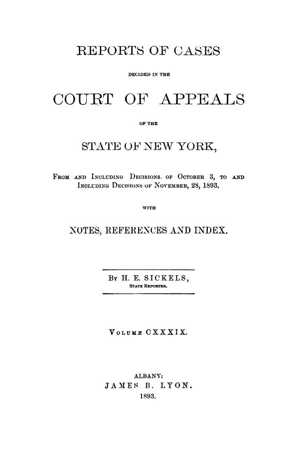 handle is hein.nysreports/recdcay0125 and id is 1 raw text is: REPORTS OF CASES
DECIDED IN THE
COURT OF APPEALS
OF THE
STATE OF NEW YORK,
FROM AND INCLUDING  DECISIONS. OF OCTOBER 3, To AND
INCLUDING DECISIO)NS OF NOVEMBER) 28,1893.
WITH
NOTES, REFERENCES AND INDEX.

By H. E. SICKELS,
STATE REPORTER.

VOLUME CXXXIX.
ALBANY:
JAMES B. LYON.
1893.


