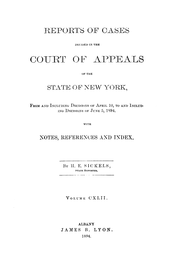 handle is hein.nysreports/recdcay0128 and id is 1 raw text is: RZEPORTS OF CASES
DE(IDED IN THE
COIURT OF APPEALS
OF THE
STATE OF N.EV YORK,
FROM AND INCLUDING DECSIONS OF APRIL 10, TO AND INCLUD.
ING ) Nclsos OF JU-NE 5, 1S94.
WITH
NOTES, 1EFERENCES AND INDEX.

By I. E. SIfCKELS,
STATF REPORTER.
VOLUrME CXLII.
ALBANY
JAMES B. LYON.
1894.


