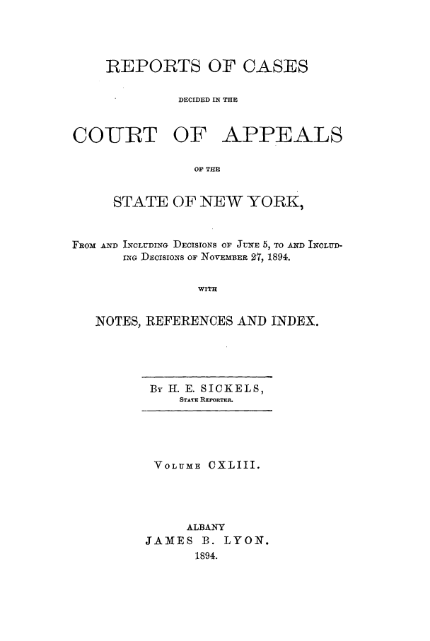 handle is hein.nysreports/recdcay0129 and id is 1 raw text is: REPORTS OF CASES
DECIDED IN THE

COURT OF

APPEALS

OF THE

STATE OF NEW YORK,
FROM AND INCLUDING DECISIONS OF JUNE 5, TO AND INOLUD-
ING DECISIONS OF NOVEMBER 2T7, 1894.
WITH
NOTES, REFERENCES AND INDEX.

By H. E. SICKELS,
STATE REPORTER

VOLUME CXLIII.
ALBANY
JAMES B. LYON.
1894.


