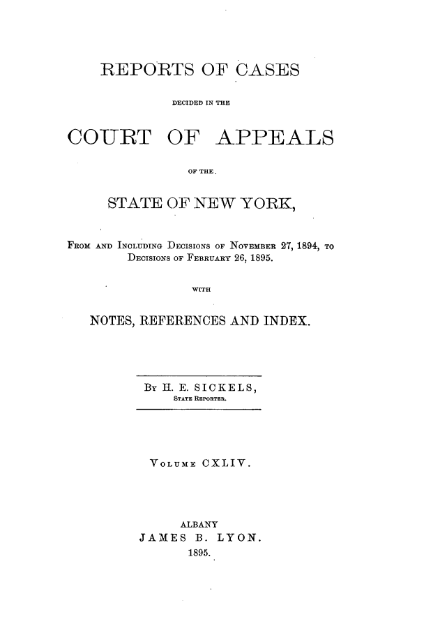 handle is hein.nysreports/recdcay0130 and id is 1 raw text is: REPORTS OF CASES
DECIDED IN THE
COURT OF APPEALS
OF THE.
STATE OF NEW YORK,
FROM AND INCLUDING DECISIONS OF NOVEMBER 27, 1894, TO
DECISIONS OF FEBRUARY 26, 1895.
WITH
NOTES, REFERENCES AND INDEX.

By H. E. SICKELS,
STATE REPORTER.

VOLUME CXLIV.
ALBANY
JAMES B. LYON.
1895.



