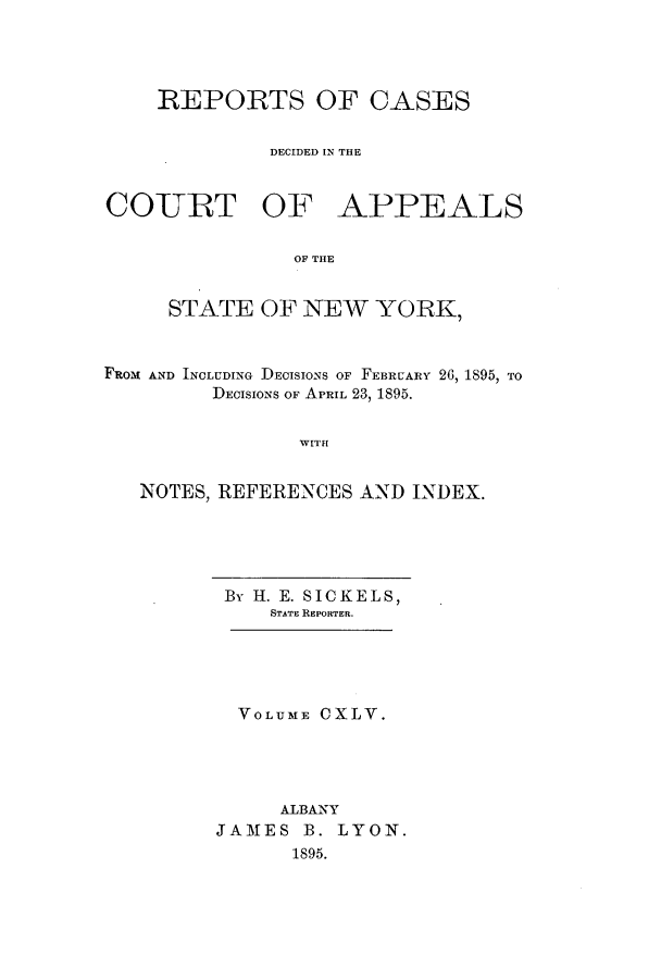 handle is hein.nysreports/recdcay0131 and id is 1 raw text is: 




    REPORTS OF CASES


              DECIDED IN THE


COURT OF APPEALS


                OF THE


     STATE OF NEW YORK,



FRoM AND INCLUDING DECISIONS OF FEBRUARY 26, 1895, TO
         DECISIONS OF APRIL 23, 1895.


                WITH


   NOTES, REFERENCES AND INDEX.


By H. E. SICKELS,
    STATE REPORTER.





  VOLUME CXLV.





     ALBANY
JAMES B. LYON.
      1895.



