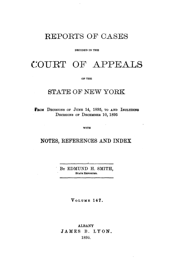 handle is hein.nysreports/recdcay0133 and id is 1 raw text is: 






REPORTS OF CASES

         DECIDED IN THE


COURT OF


APPEALS


OF THE


    STATE OF NEW YORK


btom DEoISIONS OF JuNE 14, 1895, TO AND INCLUDING
      DECISIONS OF DECEMBER 10, 1895


               WITH


  NOTES, REFERENCES AND INDEX


By EDMUND H. SMITH,
     STATE REPORTER.


   VOLUME 147.




     ALBANY
JAMES B. LYON.
      1895.


