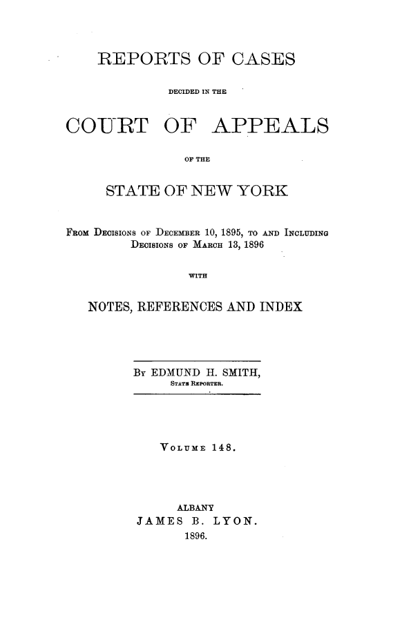 handle is hein.nysreports/recdcay0134 and id is 1 raw text is: 




    REPORTS OF CASES

             DECIDED IN TE


COURT OF APPEALS

               OF THE


     STATE OF NEW YORK


FRom DECISIONS OF DECEMBER 10, 1895, TO AND INCLUDING
        DECISIONS OF MARCH 13, 1896


                WITH


   NOTES, REFERENCES AND INDEX


By EDMUND H. SMITH,
     STATA REPORTER.


   VOLUME 148.




     ALBANY
JAMES B. LYON.
      1896.


