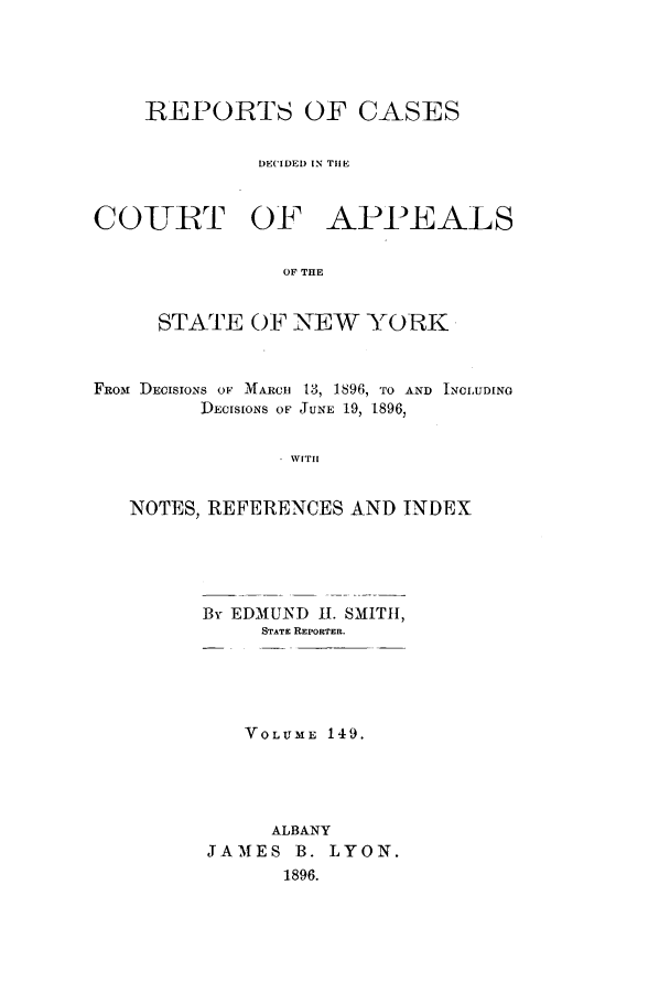 handle is hein.nysreports/recdcay0135 and id is 1 raw text is: 





    REPORTS OF CASES


              DECIDED IN THE



COLURT OF APPEALS

                OF THE


     STATE OF NEW YORK



FROM DECISIONS OF MARCH 13, 1896, TO AND INCLUDING
         DECISIONS OF JUNE 19, 1896


               - WITH


   NOTES, REFERENCES AND INDEX


By EDMUND H1. SMITH,
     STATE REPORTER.


   VOLUME 149.





     ALBANY
JAMES B. LYON.
      1896.


