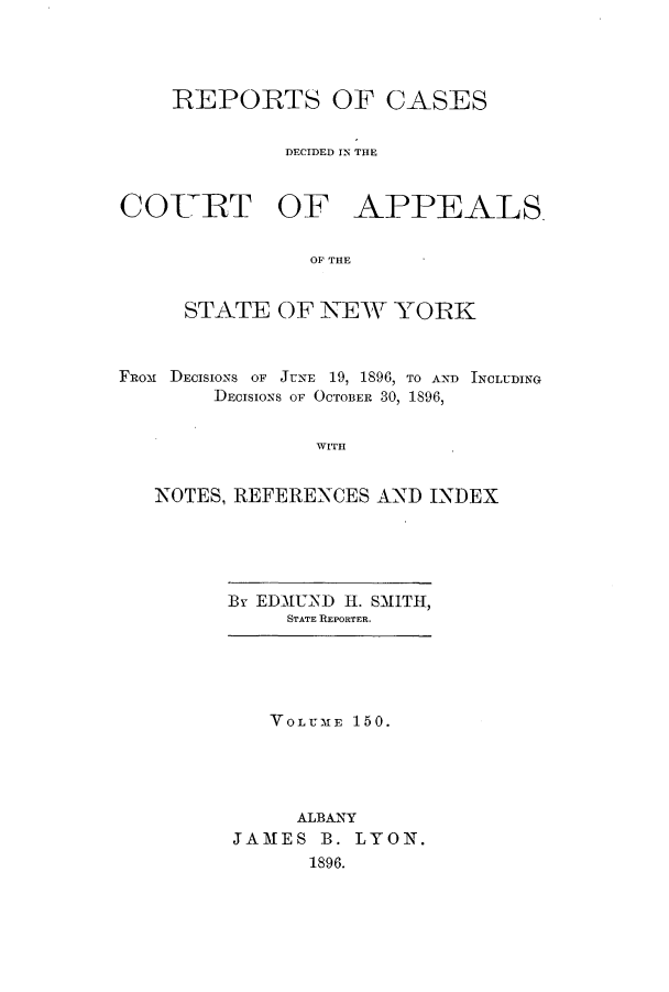 handle is hein.nysreports/recdcay0136 and id is 1 raw text is: 




    REPORTS OF CASES


              DECIDED IN THE


COITRT OF APPEALS.


                OF THE


     STATE OF NEW YORK



FRo-m DECISIONS OF JUNE 19, 1896, TO AND INCLUDING
        DECISIONS OF OCTOBER 30, 1896,


                WITH


   NOTES, REFERENCES AND INDEX


BY EDMUND HI. SMITH,
     STATE REPORTER.


   VOLUMTE 150.





     ALBANY
JAMES B. LYON.
      1896.


