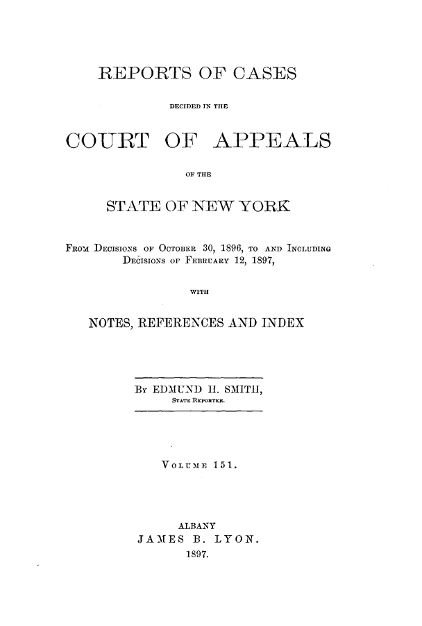 handle is hein.nysreports/recdcay0137 and id is 1 raw text is: 





    REPORTS OF CASES


              DECIDED IN THE



COURT OF APPEALS

                OF THE


     STATE OF NEW YORK



FROm DECISIONS OF OCTOBER 30, 1896, TO AND INcroDiNG
       DECISIONS OF FEBRUARY 12, 1897,


                WITH


   NOTES, REFERENCES AND INDEX


By EDMUND 11. SMITH,
     STATE REPORTER.


   VOLUME 151.





     ALBANY
JAMES B. LYON.
      1897.


