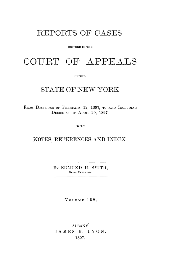 handle is hein.nysreports/recdcay0138 and id is 1 raw text is: 





    REPORTS OF CASES

             DECIDED IN THE



COURT OF APPEALS

                OF THE


     STATE OF NEW YORK



FROM DECISIONS OF FEBRUARY 12, 1891, TO AND INCLUDING
        DECISIONS OF APRIL 20, 1897,


                WITH


   NOTES, REFERENCES AND INDEX


By EDMUND II. SMITH,
     STATE REPORTER.


   VOLUME 152.





     ALBANY
JAMES B. LYON.
      1897.


