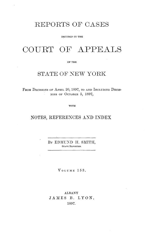 handle is hein.nysreports/recdcay0139 and id is 1 raw text is: 




    REPORTS OF CASES


             DECIDED IN THE



COURT OF APPEALS

               OF THE


     STATE OF NEW YORK



FRoM DECISIONS OF ApR  20, 1897, TO AND INCLUDING DEcIS-
          IONS OF OCTOBER 5, 1897,


                WITH


   NOTES, REFERENCES AND INDEX


By EDMUND HI. SMITH,
     STATE REPORTER.





   VOLUME 153.





      ALBANY
JAMES B. LYON.
       1897.


