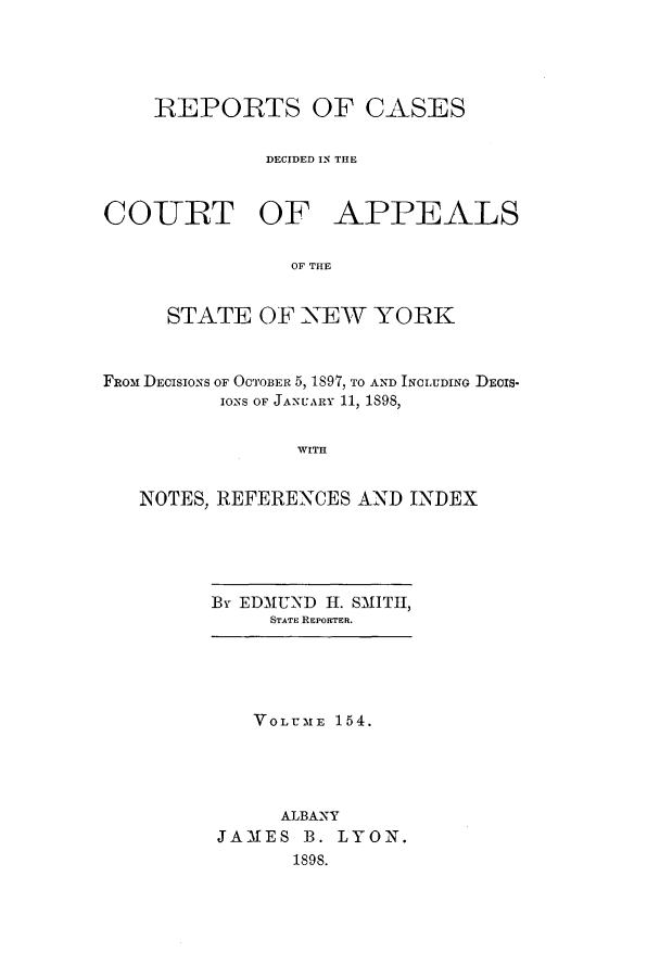 handle is hein.nysreports/recdcay0140 and id is 1 raw text is: 





    REPORTS OF CASES


             DECIDED IN THE


COURT OF APPEALS


                OF THE


     STATE OF NEW YORK



FROM DEcIsIoNs OF OCTOBER 5, 1897, TO AND INCLUDING DEOIS-
          IONS OF JANUARY 11, 1S98,


                WITH


   NOTES, REFERENCES AND INDEX


By EDMUND H. SMITH,
     STATE REPORTER.


   VOLUME 154.





     ALBANY
JAMES B. LYON.
      1898.


