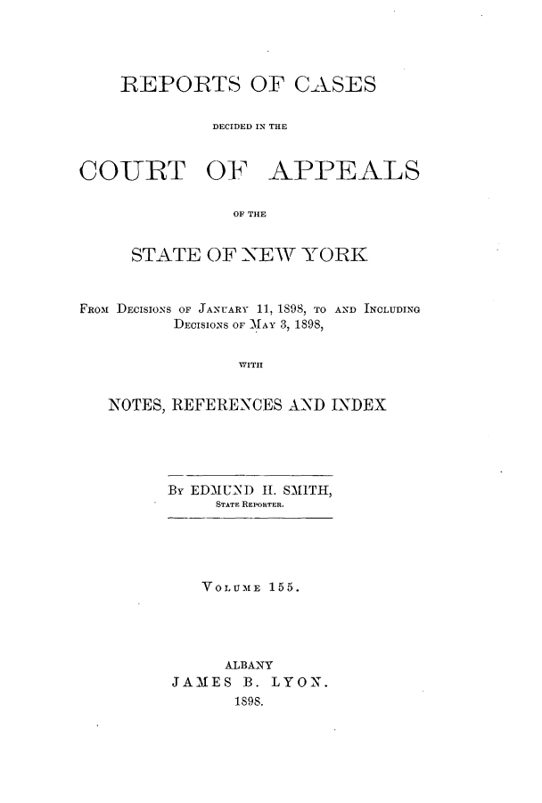 handle is hein.nysreports/recdcay0141 and id is 1 raw text is: 




    REPORTS OF CAXSES


             DECIDED IN THE


COURT OF APPEALS


               OF THE


     STATE OF NEW YORK



FROM DECISIONS OF JANUARY 11, 189S, TO AND INCLUDING
         DECISIONS OF MAY 3, 1898,


                WITH


   NOTES, REFERENCES AND INDEX


By EDMUND II. SMITH,
     STATE REPORTER.


   VOLUME 155.





     ALBANY
JAMES B. LYON.
      1s9S.


