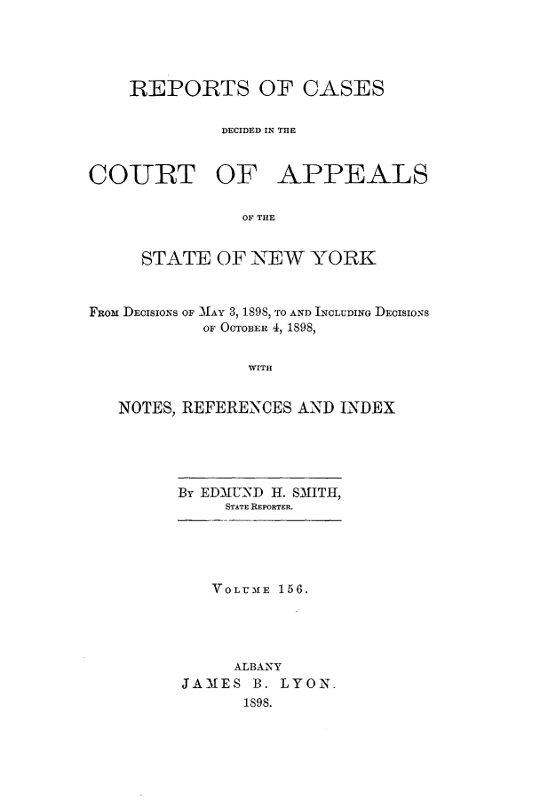 handle is hein.nysreports/recdcay0142 and id is 1 raw text is: 





    REPORTS OF CASES


             DECIDED IN THE



COTRT OF APPEALS

               OF THE


     STATE OF NEW YORK



FROM DEcISIONS OF MAY 3, 1898, TO AND INCLUDING DEcIsioNs
           OF OCTOBER 4, 1898,


                WITH


   NOTES, REFERENCES AND INDEX


By EDMUND H. SMITH,
     STATE REPORTER.





   VOLUME 156.





      ALBANY
JAMES B. LYON.
       1898.


