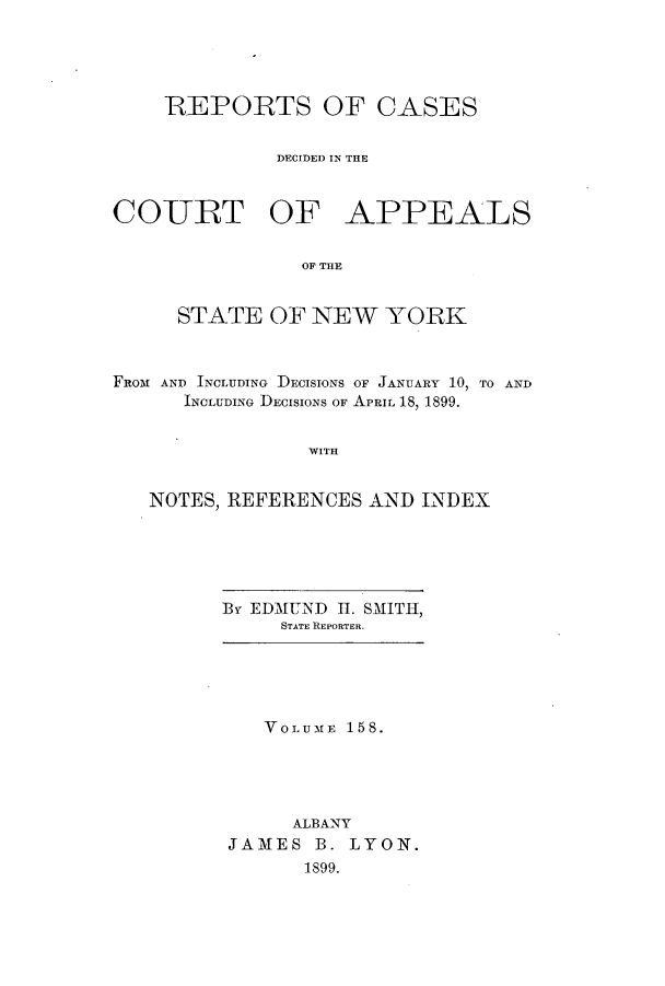 handle is hein.nysreports/recdcay0144 and id is 1 raw text is: 





    REPORTS OF CASES


              DECIDED IN THE



COURT OF APPEALS


                OF THE


     STATE OF NEW YORK



FROM AND INCLUDING DECISIONS OF JANUARY 10, TO AND
      INCLUDING DECISIONS OF APRIL 18, 1899.


                WITH


   NOTES, REFERENCES AND INDEX


By EDMUND H1. SMITH,
     STATE REPORTER.


   VOLUME 158.





     ALBANY
JAMES B. LYON.
      1899.


