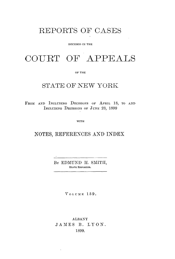 handle is hein.nysreports/recdcay0145 and id is 1 raw text is: 





    REPORTS OF CASES

              DECIDED IN THlE



COTRT OF APPEALS

                OF THlE


     STATE OF NEW YORK



FROst AN  INCLUDING  DECISIONS OF  APRIL  18, TO AND
      INCLUDING DECISIONS OF JUNE 23, 1899


                WITH


   NOTES, REFERENCES AND INDEX


By EDMUND II. SMITH,
     STATE REPORTER.


   VOLUME 159.





     ALBANY
JAMES B. LYON.
      1S99.



