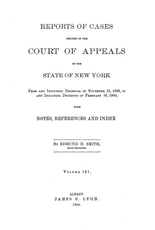 handle is hein.nysreports/recdcay0147 and id is 1 raw text is: 





REPORTS OF CASES

         DECIDED IN THE


COURT OF


APPEALS


OF THE


     STATE OF NEW YORK



FROM AND INCLUDING DECISIONS OF NOVEMBER 21, 1899, TO
   AND INCLUDING DECISIONS OF FEBRUARY 16, 1900,


                WITH


   NOTES, REFERENCES AND INDEX


By EDMUND H. SMITH,
     STATE REPORTER.


   VOLUME 161.





     ALBANY
JAMES B. LYON.
       1900.


